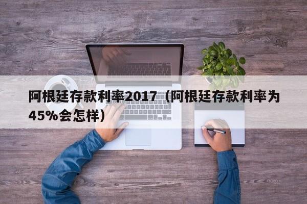 阿根廷存款利率2017（阿根廷存款利率为45%会怎样）