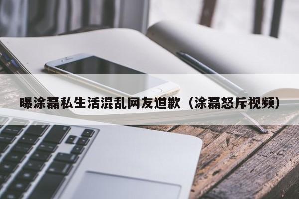 曝涂磊私生活混乱网友道歉（涂磊怒斥视频）