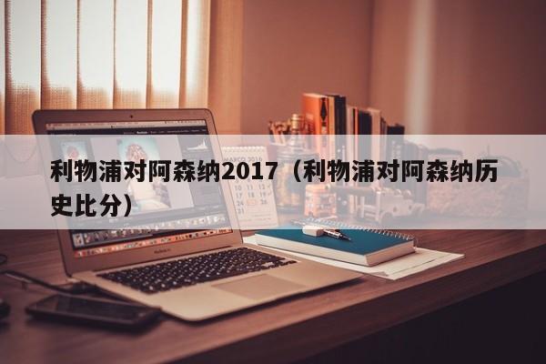 利物浦对阿森纳2017（利物浦对阿森纳历史比分）