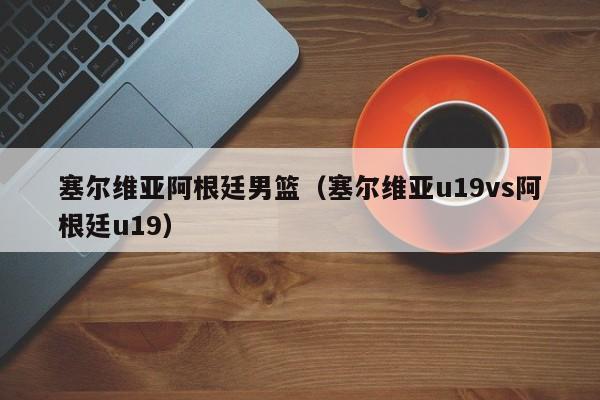 塞尔维亚阿根廷男篮（塞尔维亚u19vs阿根廷u19）