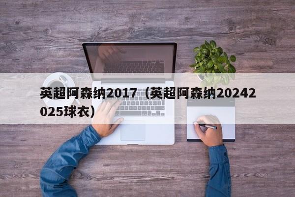 英超阿森纳2017（英超阿森纳20242025球衣）