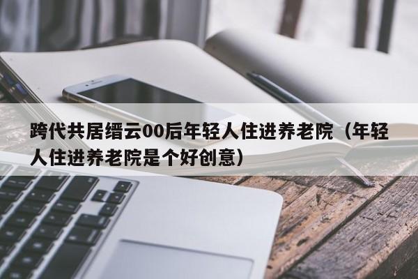 跨代共居缙云00后年轻人住进养老院（年轻人住进养老院是个好创意）