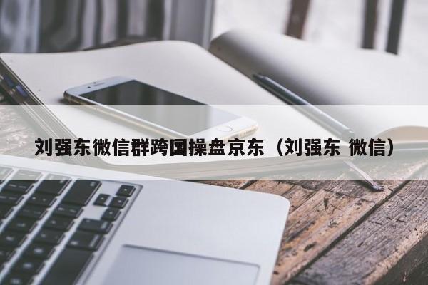 刘强东微信群跨国操盘京东（刘强东 微信）