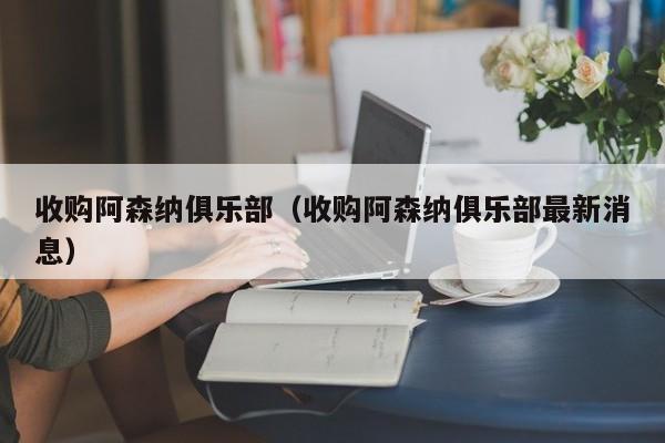 收购阿森纳俱乐部（收购阿森纳俱乐部最新消息）