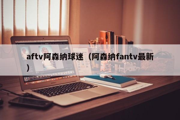 aftv阿森纳球迷（阿森纳fantv最新）