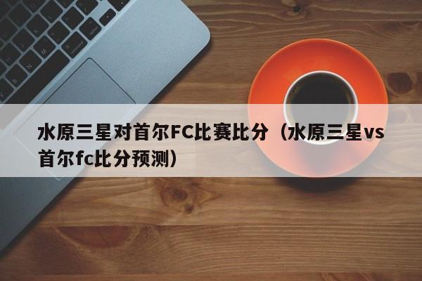 水原三星对首尔FC比赛比分（水原三星vs首尔fc比分预测）