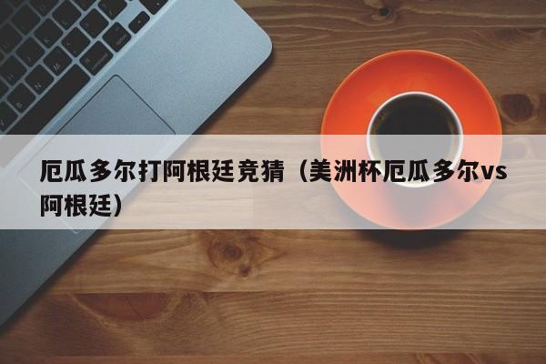 厄瓜多尔打阿根廷竞猜（美洲杯厄瓜多尔vs阿根廷）