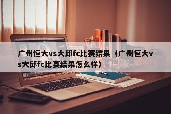 广州恒大vs大邱fc比赛结果（广州恒大vs大邱fc比赛结果怎么样）