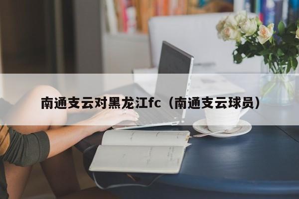 南通支云对黑龙江fc（南通支云球员）