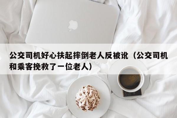 公交司机好心扶起摔倒老人反被讹（公交司机和乘客挽救了一位老人）