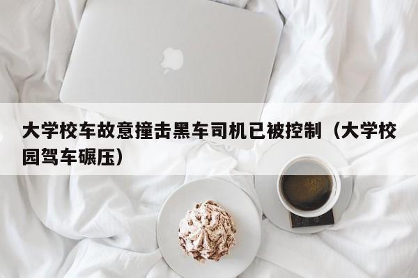 大学校车故意撞击黑车司机已被控制（大学校园驾车碾压）