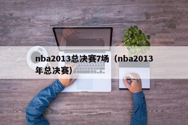 nba2013总决赛7场（nba2013年总决赛）