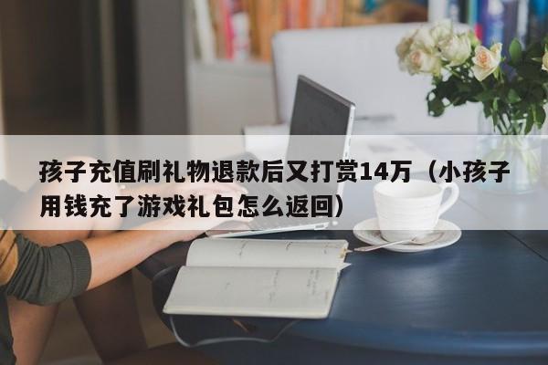 孩子充值刷礼物退款后又打赏14万（小孩子用钱充了游戏礼包怎么返回）