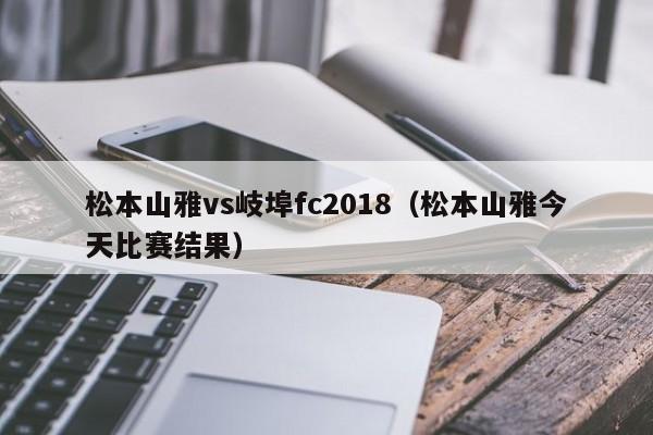 松本山雅vs岐埠fc2018（松本山雅今天比赛结果）