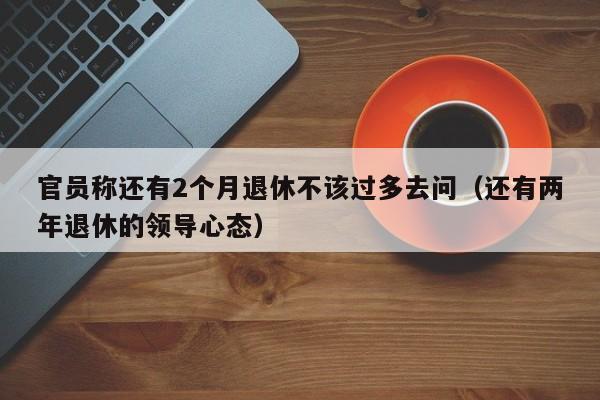 官员称还有2个月退休不该过多去问（还有两年退休的领导心态）