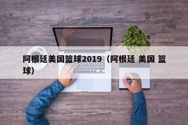 阿根廷美国篮球2019（阿根廷 美国 篮球）