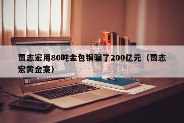 贾志宏用80吨金包铜骗了200亿元（贾志宏黄金案）