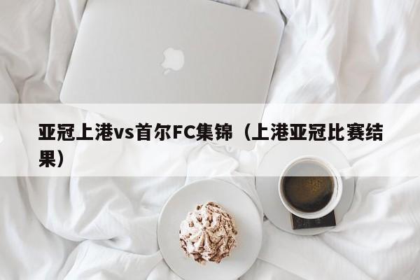 亚冠上港vs首尔FC集锦（上港亚冠比赛结果）