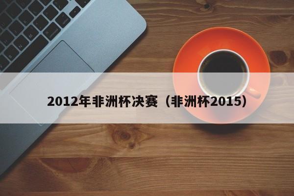 2012年非洲杯决赛（非洲杯2015）