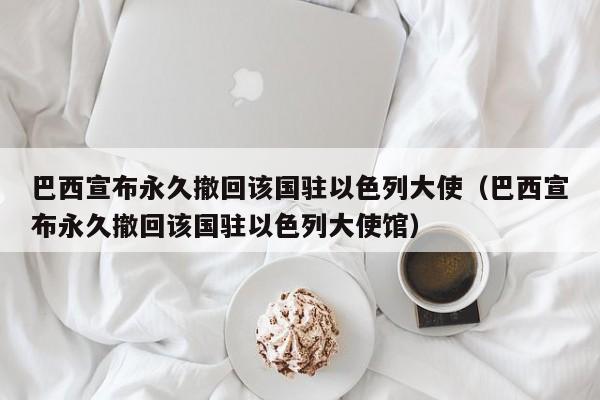 巴西宣布永久撤回该国驻以色列大使（巴西宣布永久撤回该国驻以色列大使馆）