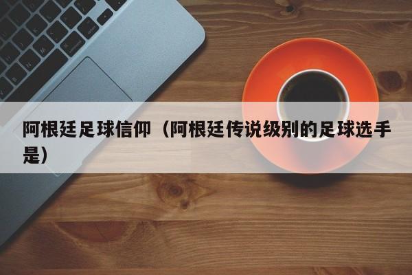 阿根廷足球信仰（阿根廷传说级别的足球选手是）