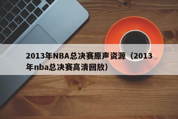 2013年NBA总决赛原声资源（2013年nba总决赛高清回放）