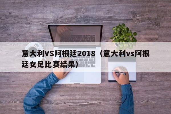 意大利VS阿根廷2018（意大利vs阿根廷女足比赛结果）