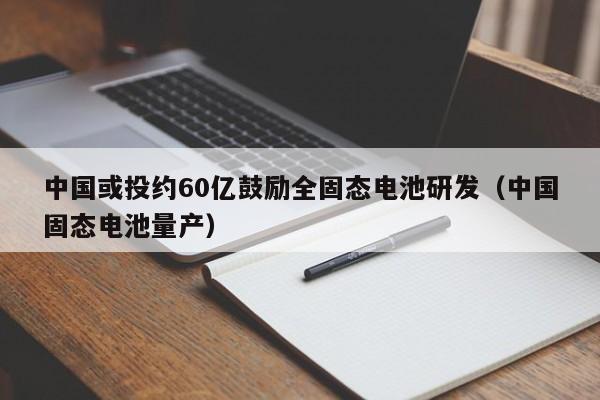 中国或投约60亿鼓励全固态电池研发（中国固态电池量产）