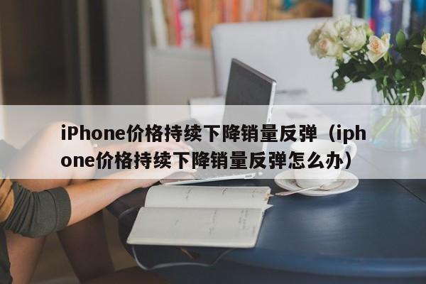 iPhone价格持续下降销量反弹（iphone价格持续下降销量反弹怎么办）