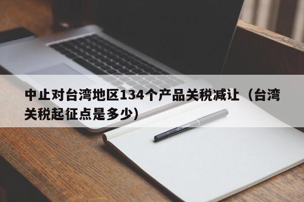 中止对台湾地区134个产品关税减让（台湾关税起征点是多少）