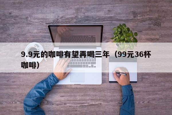 9.9元的咖啡有望再喝三年（99元36杯咖啡）