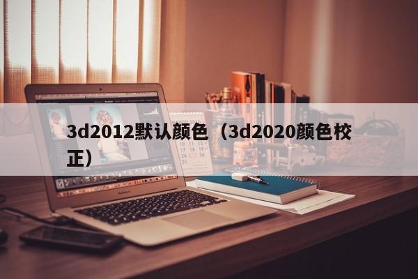 3d2012默认颜色（3d2020颜色校正）