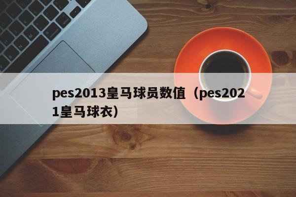 pes2013皇马球员数值（pes2021皇马球衣）