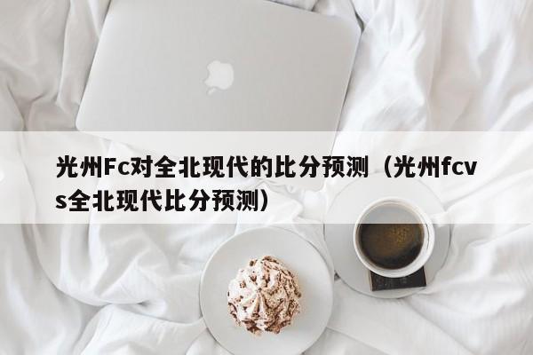 光州Fc对全北现代的比分预测（光州fcvs全北现代比分预测）