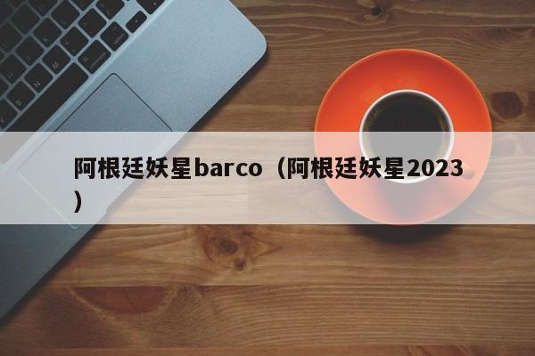 阿根廷妖星barco（阿根廷妖星2023）