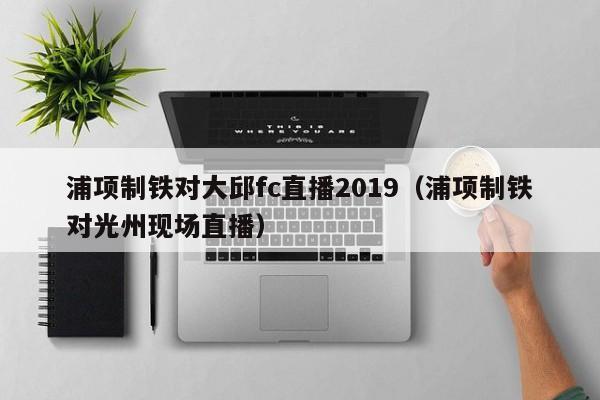 浦项制铁对大邱fc直播2019（浦项制铁对光州现场直播）