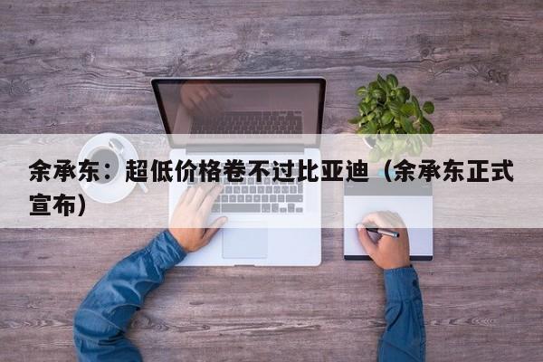 余承东：超低价格卷不过比亚迪（余承东正式宣布）