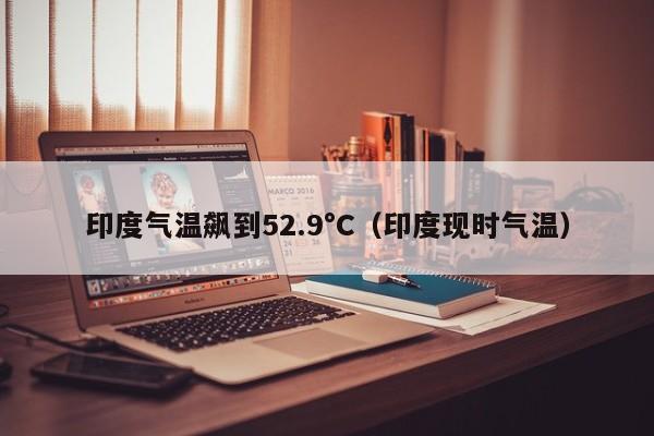 印度气温飙到52.9°C（印度现时气温）