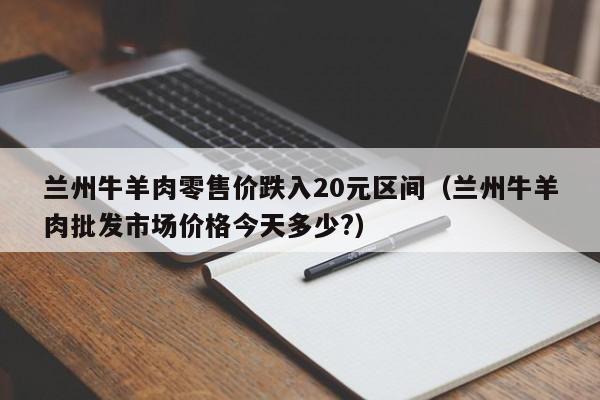 兰州牛羊肉零售价跌入20元区间（兰州牛羊肉批发市场价格今天多少?）