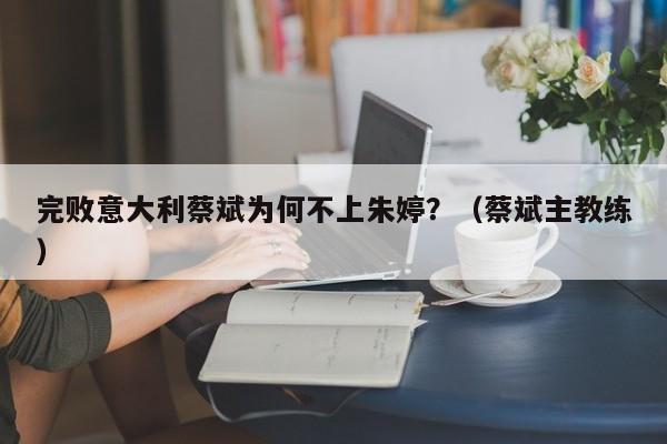 完败意大利蔡斌为何不上朱婷？（蔡斌主教练）