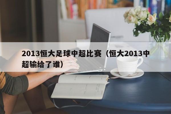 2013恒大足球中超比赛（恒大2013中超输给了谁）