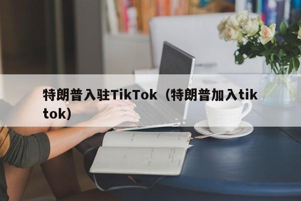 特朗普入驻TikTok（特朗普加入tiktok）