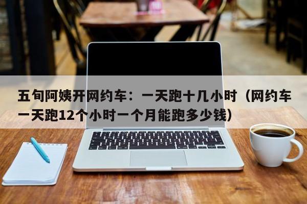 五旬阿姨开网约车：一天跑十几小时（网约车一天跑12个小时一个月能跑多少钱）