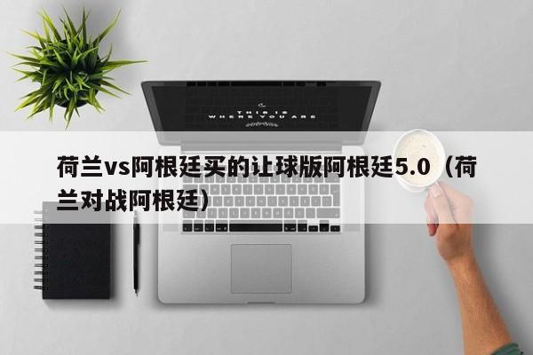 荷兰vs阿根廷买的让球版阿根廷5.0（荷兰对战阿根廷）