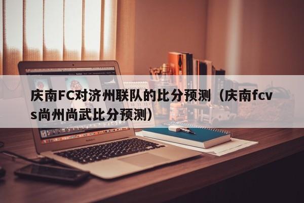 庆南FC对济州联队的比分预测（庆南fcvs尚州尚武比分预测）