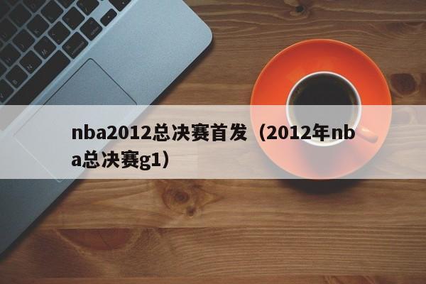 nba2012总决赛首发（2012年nba总决赛g1）