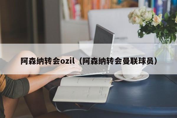 阿森纳转会ozil（阿森纳转会曼联球员）