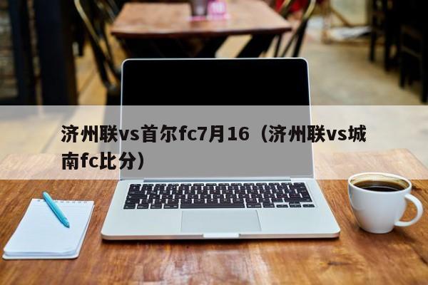 济州联vs首尔fc7月16（济州联vs城南fc比分）