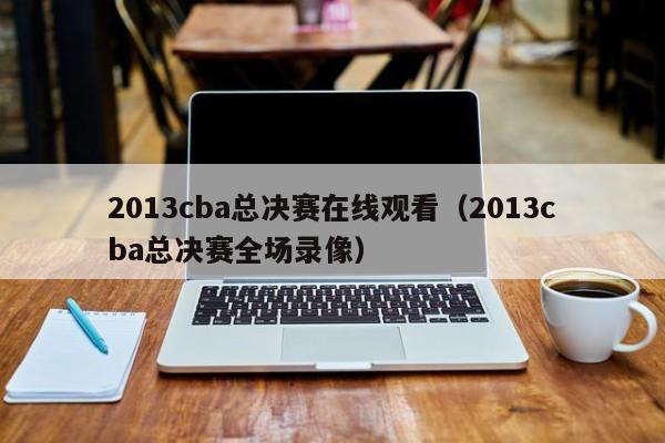 2013cba总决赛在线观看（2013cba总决赛全场录像）