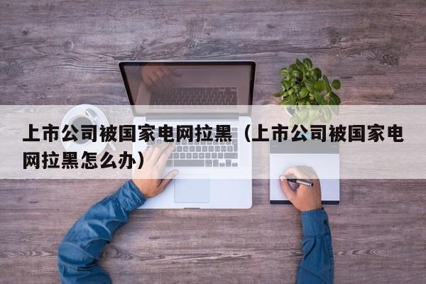 上市公司被国家电网拉黑（上市公司被国家电网拉黑怎么办）